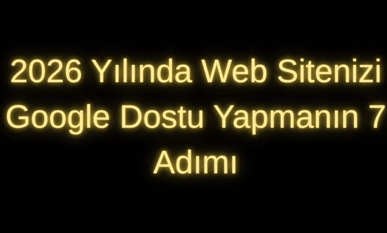 2026 Yılında Web Sitenizi Google Dostu Yapmanın 7 Adımı
